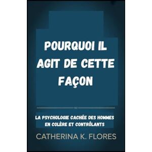 Flores, Catherina K Pourquoi il agit de cette façon: La psychologie cachée des hommes en colère et contrôlants Flores, Catherina K Pourquoi il agit de cette façon: La psychologie cachée des hommes en colère et contrôlants
