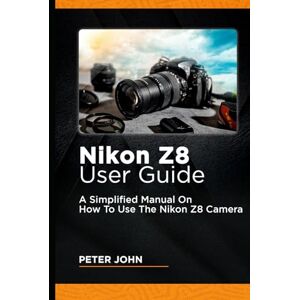 JOHN, PETER NIKON Z8 USER GUIDE: A SIMPLIFIED MANUAL ON HOW TO USE THE NIKON Z8 CAMERA JOHN, PETER NIKON Z8 USER GUIDE: A SIMPLIFIED MANUAL ON HOW TO USE THE NIKON Z8 CAMERA