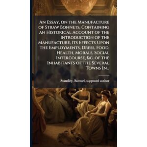 An Essay, on the Manufacture of Straw Bonnets, Containing an Historical Account of the Introduction of the Manufacture, Its Effects Upon the ... of the Inhabitants of the Several Towns In... An Essay, on the Manufacture of Straw Bonnets, Containing an Historical Account of the Introduction of the Manufacture, Its Effects Upon the ... of the Inhabitants of the Several Towns In...
