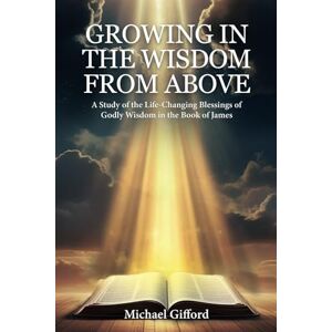 Gifford, Michael Growing in the Wisdom from Above: A Study of the Life-Changing Blessings of Godly Wisdom in the Book of James Gifford, Michael Growing in the Wisdom from Above: A Study of the Life-Changing Blessings of Godly Wisdom in the Book of James