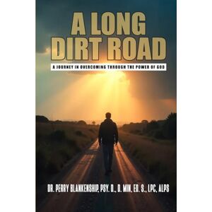 Blankenship, PSY. D., D. Min, Ed. S., LPC, ALPS, Dr. Perry A Long Dirt Road: A Journey in Overcoming Through the Power of God Blankenship, PSY. D., D. Min, Ed. S., LPC, ALPS, Dr. Perry A Long Dirt Road: A Journey in Overcoming Through the Power of God