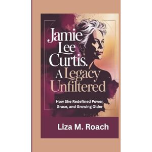 M. Roach, Liza Jamie Lee Curtis: A Legacy Unfiltered: How She Redefined Power, Grace, and Growing Older M. Roach, Liza Jamie Lee Curtis: A Legacy Unfiltered: How She Redefined Power, Grace, and Growing Older