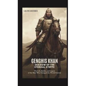 A.Rosario, Calvin Genghis Khan: Shadow of the Eternal Steppe: The Life, Battles, and Legacy of the Man Who Changed the World Forever A.Rosario, Calvin Genghis Khan: Shadow of the Eternal Steppe: The Life, Battles, and Legacy of the Man Who Changed the World Forever