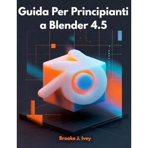 Ivey, Brooke J. GUIDA PER PRINCIPIANTI A BLENDER 4.5: Introduzione pratica alla modellazione 3D, all'animazione e al rendering per nuovi utenti Ivey, Brooke J. GUIDA PER PRINCIPIANTI A BLENDER 4.5: Introduzione pratica alla modellazione 3D, all'animazione e al rendering per nuovi utenti