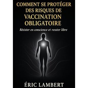 LAMBERT, ERIC Comment Se Protéger des Risques de Vaccination Obligatoire: Résister en conscience et rester libre LAMBERT, ERIC Comment Se Protéger des Risques de Vaccination Obligatoire: Résister en conscience et rester libre