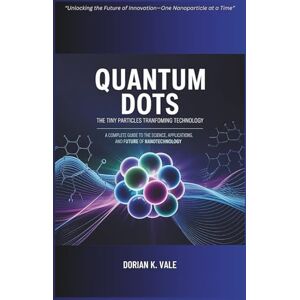 K. Vale, Dorian Quantum Dots The Tiny Particles Transforming Technology: A Complete Guide to the Science, Applications, and Future of Nanotechnology K. Vale, Dorian Quantum Dots The Tiny Particles Transforming Technology: A Complete Guide to the Science, Applications, and Future of Nanotechnology