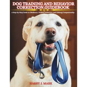 MARK, HARRY J. DOG TRAINING AND BEHAVIOR CORRECTION GUIDEBOOK: A Step-by-Step Guide to Obedience, Problem Behaviors, and Lifelong Companionship MARK, HARRY J. DOG TRAINING AND BEHAVIOR CORRECTION GUIDEBOOK: A Step-by-Step Guide to Obedience, Problem Behaviors, and Lifelong Companionship