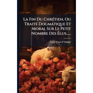 La Fin Du ChrÃ(c)tien, Ou TraitÃ(c) Dogmatique Et Moral Sur Le Petit Nombre Des Élus...... La Fin Du ChrÃ(c)tien, Ou TraitÃ(c) Dogmatique Et Moral Sur Le Petit Nombre Des Élus......
