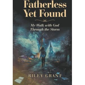 Grant, Riley Fatherless Yet Found: My Walk with God Through the Storm Grant, Riley Fatherless Yet Found: My Walk with God Through the Storm