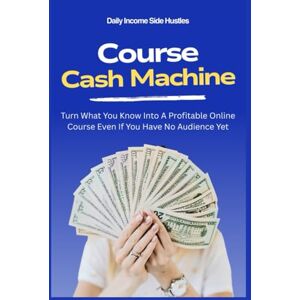 Side Hustles, Daily Income Course Cash Machine: Turn What You Know Into A Profitable Online Course Even If You Have No Audience Yet: 5 (PASSIVE INCOME MASTERY PACK) Side Hustles, Daily Income Course Cash Machine: Turn What You Know Into A Profitable Online Course Even If You Have No Audience Yet: 5 (PASSIVE INCOME MASTERY PACK)