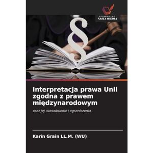 Grain LL M (Wu), Karin Interpretacja prawa Unii zgodna z prawem międzynarodowym: oraz jej uzasadnienie i ograniczenia Grain LL M (Wu), Karin Interpretacja prawa Unii zgodna z prawem międzynarodowym: oraz jej uzasadnienie i ograniczenia