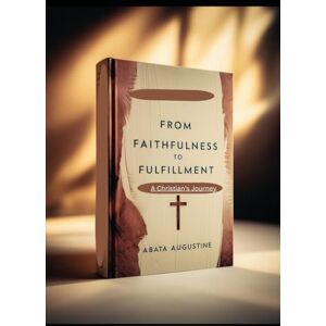 Augustine, Abata From Faithfulness to Fulfillment: A Christian’s JourneyY Augustine, Abata From Faithfulness to Fulfillment: A Christian’s JourneyY