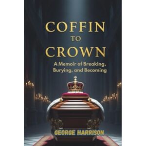 Harrison, George Coffin to Crown: A Memoir of Breaking, Burying, and Becoming Harrison, George Coffin to Crown: A Memoir of Breaking, Burying, and Becoming