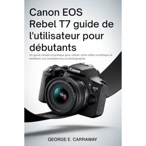 E. Carraway, George CANON EOS REBEL T7 GUIDE DE L'UTILISATEUR POUR DÉBUTANTS: Un guide simple et pratique pour utiliser votre reflex numérique et améliorer vos compétences en photographie E. Carraway, George CANON EOS REBEL T7 GUIDE DE L'UTILISATEUR POUR DÉBUTANTS: Un guide simple et pratique pour utiliser votre reflex numérique et améliorer vos compétences en photographie