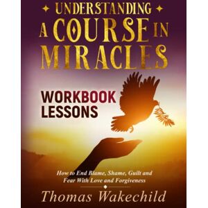 Wakechild, Thomas Understanding A Course In Miracles Workbook Lessons: How to End Blame, Shame, Guilt and Fear With Love and Forgiveness Wakechild, Thomas Understanding A Course In Miracles Workbook Lessons: How to End Blame, Shame, Guilt and Fear With Love and Forgiveness