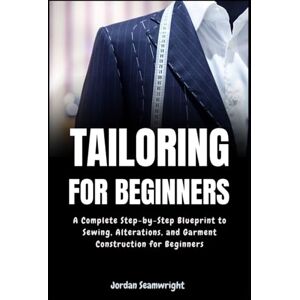 Seamwright, Jordan Tailoring For Beginners: Complete Step-by-Step Blueprint to Sewing, Alterations, and Garment Construction for Beginner Seamwright, Jordan Tailoring For Beginners: Complete Step-by-Step Blueprint to Sewing, Alterations, and Garment Construction for Beginner