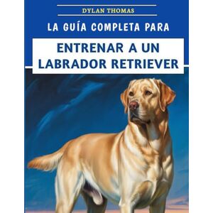 Thomas, Dylan La Guía Completa Para Entrenar A Un Labrador Retriever: Técnicas paso a paso para criar un compañero feliz y bien educado Thomas, Dylan La Guía Completa Para Entrenar A Un Labrador Retriever: Técnicas paso a paso para criar un compañero feliz y bien educado