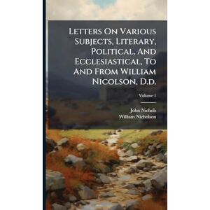 Nichols, John Letters On Various Subjects, Literary, Political, And Ecclesiastical, To And From William Nicolson, D.d. Nichols, John Letters On Various Subjects, Literary, Political, And Ecclesiastical, To And From William Nicolson, D.d.