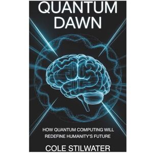 Stilwater, mr Cole Quantum Dawn: How Quantum Computing Will Redefine Humanity’s Future Stilwater, mr Cole Quantum Dawn: How Quantum Computing Will Redefine Humanity’s Future