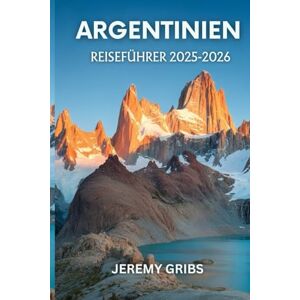 GRIBS, JEREMY ARGENTINIEN REISEFÜHRER 2025-2026: Reise durch Kultur, Natur und Leidenschaft im Herzen Südamerikas GRIBS, JEREMY ARGENTINIEN REISEFÜHRER 2025-2026: Reise durch Kultur, Natur und Leidenschaft im Herzen Südamerikas