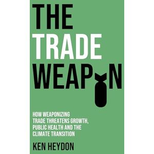 Heydon, Ken The Trade Weapon: How Weaponizing Trade Threatens Growth, Public Health and the Climate Transition Heydon, Ken The Trade Weapon: How Weaponizing Trade Threatens Growth, Public Health and the Climate Transition