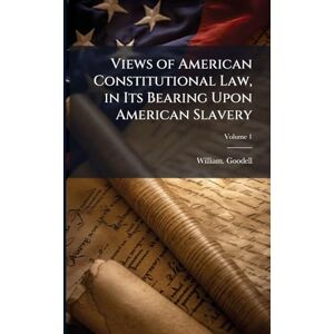 Goodell, William Views of American Constitutional Law, in Its Bearing Upon American Slavery Goodell, William Views of American Constitutional Law, in Its Bearing Upon American Slavery