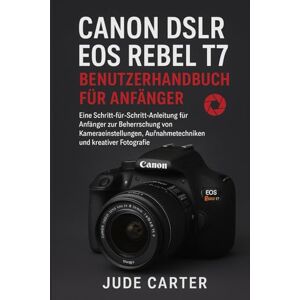 Carter, Jude CANON DSLR EOS REBEL T7 BENUTZERHANDBUCH FÜR ANFÄNGER: Eine Schritt-für-Schritt-Anleitung für Anfänger zur Beherrschung von Kameraeinstellungen, Aufnahmetechniken und kreativer Fotografie Carter, Jude CANON DSLR EOS REBEL T7 BENUTZERHANDBUCH FÜR ANFÄNGER: Eine Schritt-für-Schritt-Anleitung für Anfänger zur Beherrschung von Kameraeinstellungen, Aufnahmetechniken und kreativer Fotografie