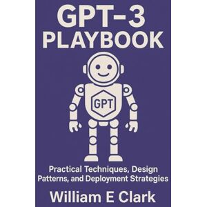 E Clark, William GPT-3 Playbook: Practical Techniques, Design Patterns, and Deployment Strategies E Clark, William GPT-3 Playbook: Practical Techniques, Design Patterns, and Deployment Strategies