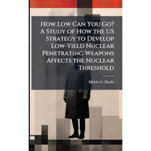 Deaile, Melvin G How Low Can You Go? A Study of How the US Strategy to Develop Low-Yield Nuclear Penetrating Weapons Affects the Nuclear Threshold Deaile, Melvin G How Low Can You Go? A Study of How the US Strategy to Develop Low-Yield Nuclear Penetrating Weapons Affects the Nuclear Threshold