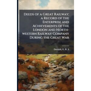 Deeds of a Great Railway; a Record of the Enterprise and Achievements of the London and North-western Railway Company During the Great War Deeds of a Great Railway; a Record of the Enterprise and Achievements of the London and North-western Railway Company During the Great War
