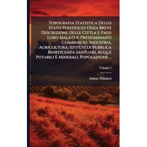 Palmieri, Adone Topografia Statistica Dello Stato Pontificio Ossia Breve Descrizione Delle Cittla E Paesi Loro Malattie Predominanti Commercio, Industria, ... E Minerali, Popolazione ...; Volume 1 Palmieri, Adone Topografia Statistica Dello Stato Pontificio Ossia Breve Descrizione Delle Cittla E Paesi Loro Malattie Predominanti Commercio, Industria, ... E Minerali, Popolazione ...; Volume 1