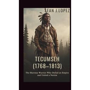 J.Lopez, Sean Tecumseh: (1768–1813): The Shawnee Warrior Who Defied an Empire and United a Nation J.Lopez, Sean Tecumseh: (1768–1813): The Shawnee Warrior Who Defied an Empire and United a Nation