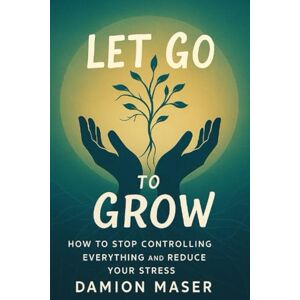 Maser, Damion Let Go to Grow: How to Stop Controlling Everything and Reduce Your Stress Maser, Damion Let Go to Grow: How to Stop Controlling Everything and Reduce Your Stress
