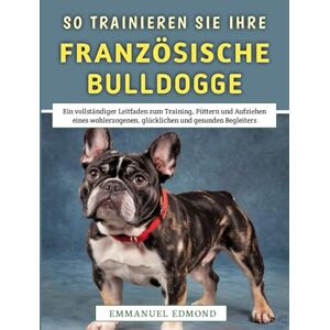 Edmond, Emmanuel So Trainieren Sie Ihre Französische Bulldogge: Ein vollständiger Leitfaden zum Training, Füttern und Aufziehen eines wohlerzogenen, glücklichen und gesunden Begleiters Edmond, Emmanuel So Trainieren Sie Ihre Französische Bulldogge: Ein vollständiger Leitfaden zum Training, Füttern und Aufziehen eines wohlerzogenen, glücklichen und gesunden Begleiters