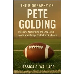 S. WALLACE, JESSICA THE BIOGRAPHY OF PETE GOLDING: Defensive Mastermind and Leadership Lessons from College Football’s Elite Coach S. WALLACE, JESSICA THE BIOGRAPHY OF PETE GOLDING: Defensive Mastermind and Leadership Lessons from College Football’s Elite Coach