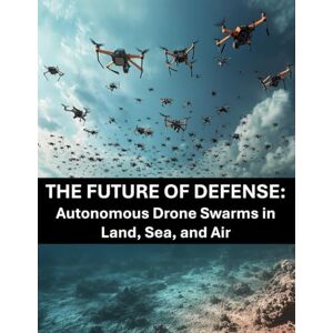 Press, Rosey The Future of Defense: Autonomous Drone Swarms in Land, Sea, and Air Press, Rosey The Future of Defense: Autonomous Drone Swarms in Land, Sea, and Air