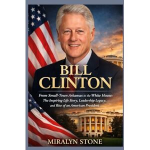Stone, Miralyn Bill Clinton: From Small-Town Arkansas to the White House: The Inspiring Life Story, Leadership Legacy, and Rise of an American President Stone, Miralyn Bill Clinton: From Small-Town Arkansas to the White House: The Inspiring Life Story, Leadership Legacy, and Rise of an American President