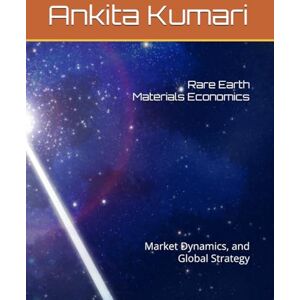 Kumari, Ankita Rare Earth Materials Economics: Market Dynamics, and Global Strategy Kumari, Ankita Rare Earth Materials Economics: Market Dynamics, and Global Strategy