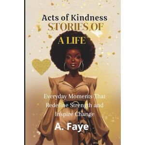 Faye, A. Acts of Kindness Stories of a life: Everyday Moments That Redefine Strength and Inspire Change Faye, A. Acts of Kindness Stories of a life: Everyday Moments That Redefine Strength and Inspire Change