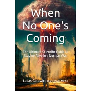 Goldwire BSc(Hons), Mphil, Lucas When No One's Coming. The Ultimate Scientific Guide to Staying Alive in a Nuclear War Goldwire BSc(Hons), Mphil, Lucas When No One's Coming. The Ultimate Scientific Guide to Staying Alive in a Nuclear War