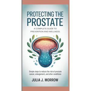 J. Morrow, Julia PROTECTING THE PROSTATE: A COMPLETE GUIDE TO PREVENTION AND WELLNESS: Simple Steps to Reduce the Risk of Prostate Cancer, Enlargement, and Other Conditions J. Morrow, Julia PROTECTING THE PROSTATE: A COMPLETE GUIDE TO PREVENTION AND WELLNESS: Simple Steps to Reduce the Risk of Prostate Cancer, Enlargement, and Other Conditions