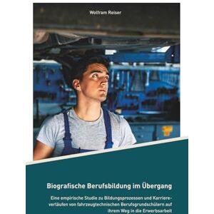 Reiser, Wolfram Biografische Berufsbildung im Übergang: Eine empirische Studie zu Bildungsprozessen und Karriereverläufen von fahrzeugtechnischen Berufsgrundschülern auf ihrem Weg in die Erwerbsarbeit Reiser, Wolfram Biografische Berufsbildung im Übergang: Eine empirische Studie zu Bildungsprozessen und Karriereverläufen von fahrzeugtechnischen Berufsgrundschülern auf ihrem Weg in die Erwerbsarbeit