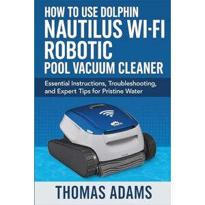 Adams, Thomas How to Use Dolphin Nautilus Wi-Fi Robotic Pool Vacuum Cleaner: Essential Instructions, Troubleshooting, and Expert Tips for Pristine Water Adams, Thomas How to Use Dolphin Nautilus Wi-Fi Robotic Pool Vacuum Cleaner: Essential Instructions, Troubleshooting, and Expert Tips for Pristine Water