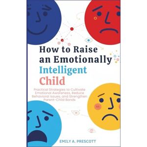 Prescott, Emily A. How to Raise an Emotionally Intelligent Child: Practical Strategies to Cultivate Emotional Awareness, Reduce Behavioral Issues, and Strengthen Parent-Child Bonds Prescott, Emily A. How to Raise an Emotionally Intelligent Child: Practical Strategies to Cultivate Emotional Awareness, Reduce Behavioral Issues, and Strengthen Parent-Child Bonds