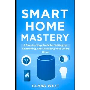 West, Clara Smart Home Mastery: A Step-by-Step Guide for Setting Up, Controlling, and Enhancing Your Smart Home West, Clara Smart Home Mastery: A Step-by-Step Guide for Setting Up, Controlling, and Enhancing Your Smart Home