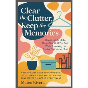 Rivera, Mateo Clear the Clutter, Keep the Memories.: A Step-by-Step Guide to Downsizing, Decluttering, and Creating a Home That Serves the Life You Truly Want Rivera, Mateo Clear the Clutter, Keep the Memories.: A Step-by-Step Guide to Downsizing, Decluttering, and Creating a Home That Serves the Life You Truly Want