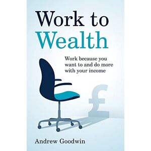 Goodwin, Andrew Work to Wealth: Work because you want to and do more with your income Goodwin, Andrew Work to Wealth: Work because you want to and do more with your income