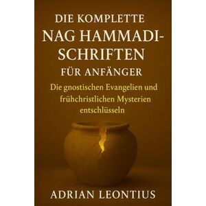 LEONTIUS, ADRIAN DIE KOMPLETTE NAG HAMMADI-SCHRIFTEN FÜR ANFÄNGER: Die gnostischen Evangelien und frühchristlichen Mysterien entschlüsseln LEONTIUS, ADRIAN DIE KOMPLETTE NAG HAMMADI-SCHRIFTEN FÜR ANFÄNGER: Die gnostischen Evangelien und frühchristlichen Mysterien entschlüsseln