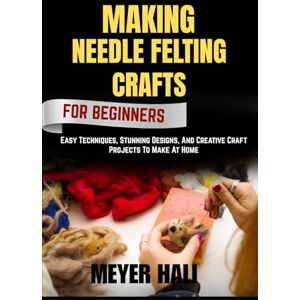 HALI, MEYER MAKING NEEDLE FELTING CRAFTS FOR BEGINNERS: Easy Techniques, Stunning Designs, And Creative Craft Projects To Make At Home HALI, MEYER MAKING NEEDLE FELTING CRAFTS FOR BEGINNERS: Easy Techniques, Stunning Designs, And Creative Craft Projects To Make At Home