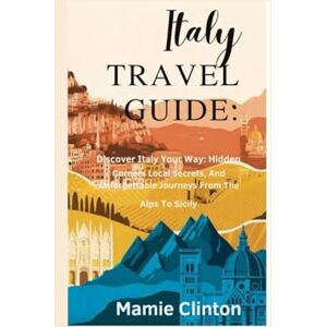 Clinton, Mamie ITALY TRAVEL GUIDE: Discover Italy Your Way: Hidden Corners, Local Secrets, And Unforgettable Journeys From The Alps To Sicily Clinton, Mamie ITALY TRAVEL GUIDE: Discover Italy Your Way: Hidden Corners, Local Secrets, And Unforgettable Journeys From The Alps To Sicily